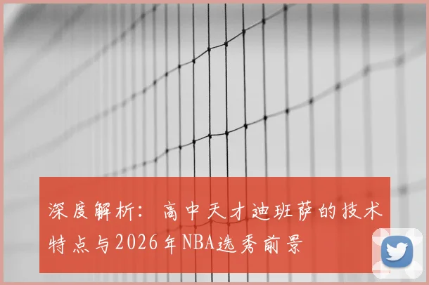 深度解析：高中天才迪班萨的技术特点与2026年NBA选秀前景