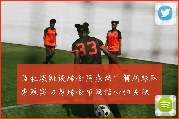马杜埃凯谈转会阿森纳：解析球队夺冠实力与转会市场信心的关联