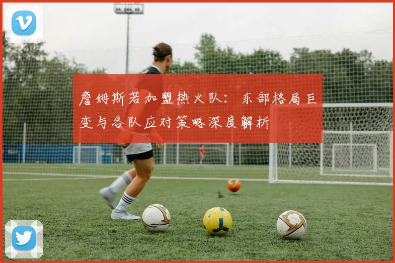 詹姆斯若加盟热火队：东部格局巨变与各队应对策略深度解析