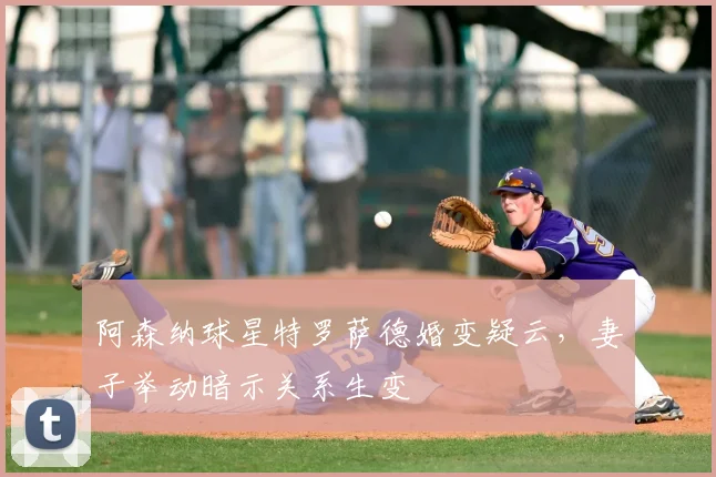 阿森纳球星特罗萨德婚变疑云，妻子举动暗示关系生变