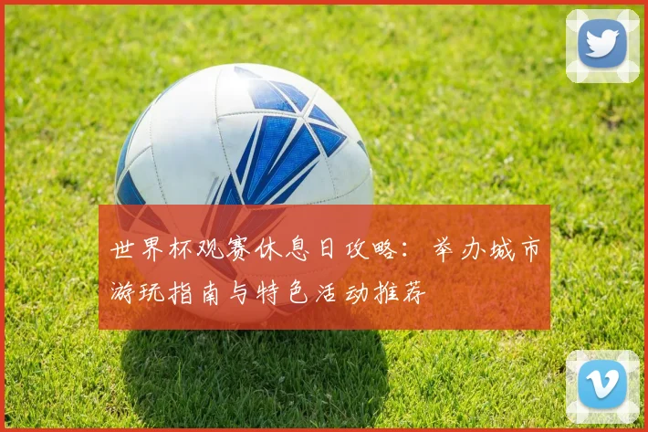 世界杯观赛休息日攻略：举办城市游玩指南与特色活动推荐