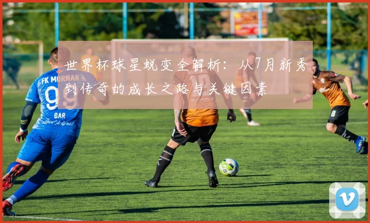 世界杯球星蜕变全解析：从7月新秀到传奇的成长之路与关键因素