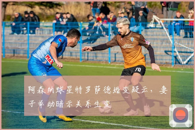 阿森纳球星特罗萨德婚变疑云，妻子举动暗示关系生变