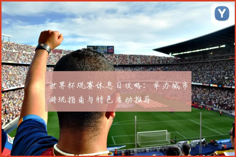 世界杯观赛休息日攻略：举办城市游玩指南与特色活动推荐